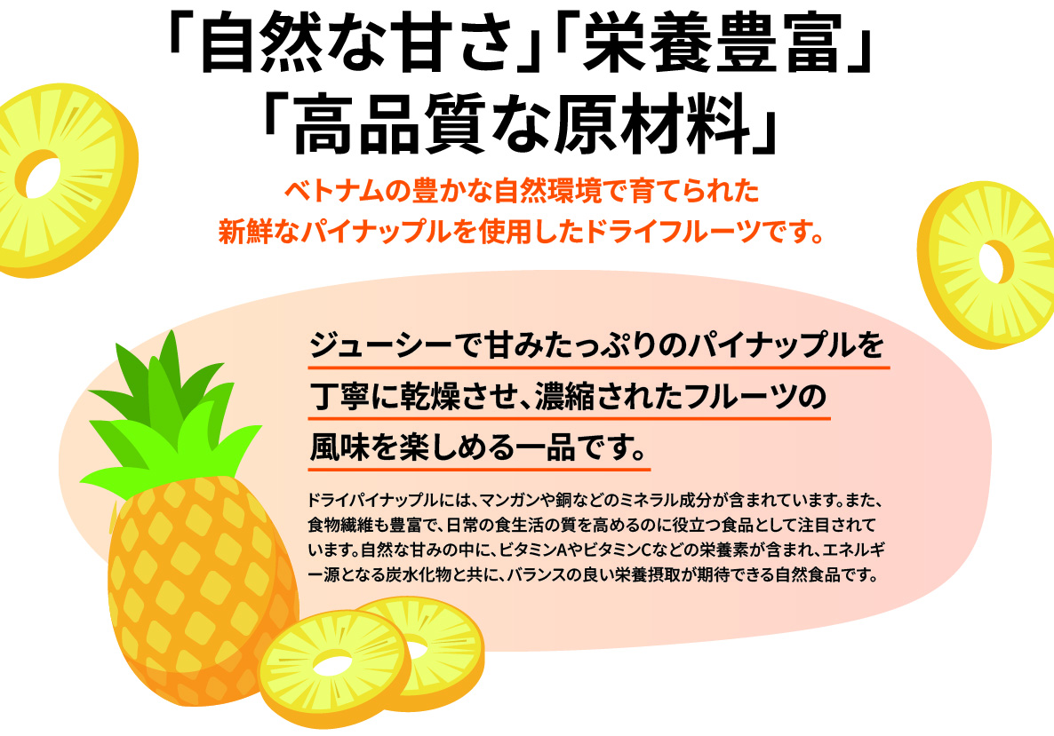 「自然な甘さ」「栄養豊富」「高品質な原材料」ベトナムの豊かな自然環境で育てられた新鮮なパイナップルを使用したドライフルーツです。